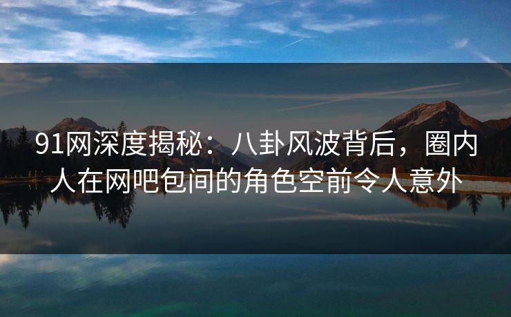 91网深度揭秘：八卦风波背后，圈内人在网吧包间的角色空前令人意外