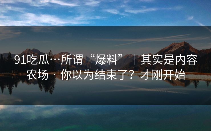 91吃瓜…所谓“爆料”｜其实是内容农场 · 你以为结束了？才刚开始