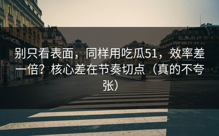 别只看表面，同样用吃瓜51，效率差一倍？核心差在节奏切点（真的不夸张）