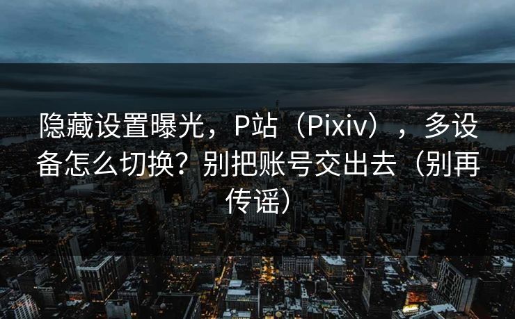隐藏设置曝光,P站(Pixiv),多设备怎么切换?别把账号交出去(别再传谣) 隐藏设置曝光,P站(Pixiv),多设备怎么切换?别把账号交出去(别再传谣)
