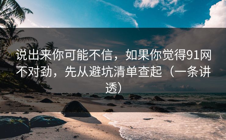 说出来你可能不信，如果你觉得91网不对劲，先从避坑清单查起（一条讲透）