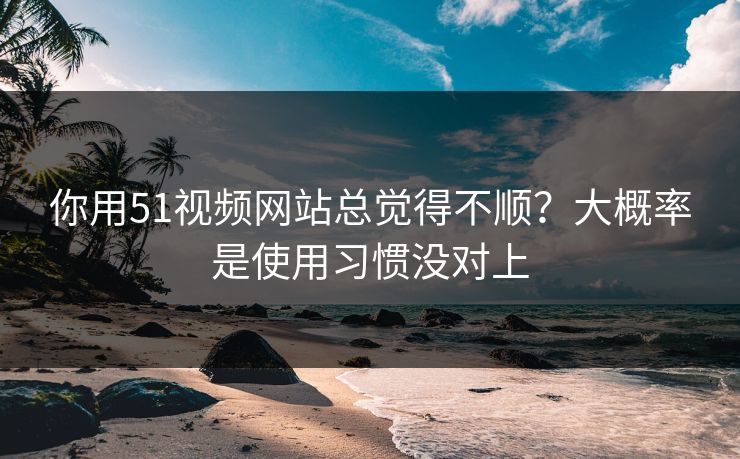 你用51视频网站总觉得不顺？大概率是使用习惯没对上