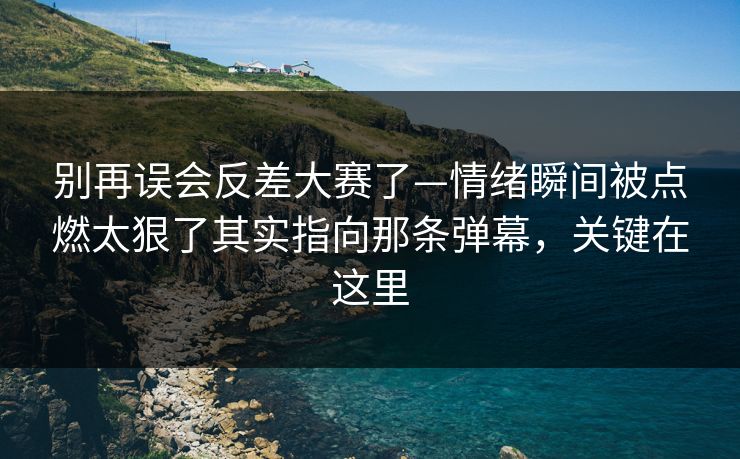 别再误会反差大赛了—情绪瞬间被点燃太狠了其实指向那条弹幕，关键在这里