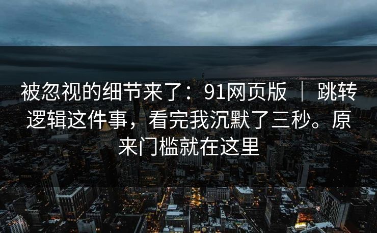 被忽视的细节来了：91网页版 ｜ 跳转逻辑这件事，看完我沉默了三秒。原来门槛就在这里