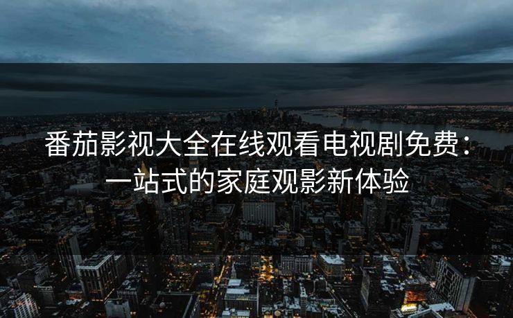 番茄影视大全在线观看电视剧免费:一站式的家庭观影新体验