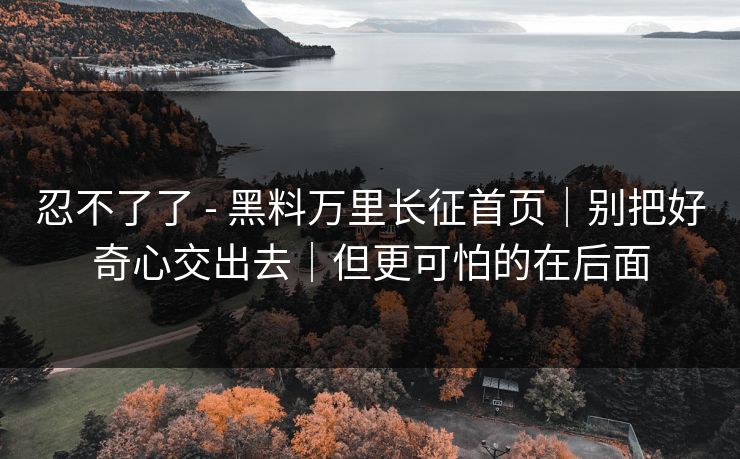 忍不了了 - 黑料万里长征首页｜别把好奇心交出去｜但更可怕的在后面