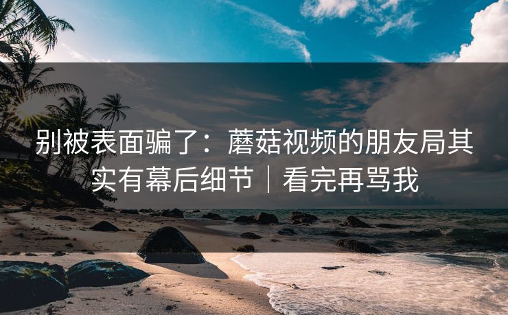别被表面骗了：蘑菇视频的朋友局其实有幕后细节｜看完再骂我