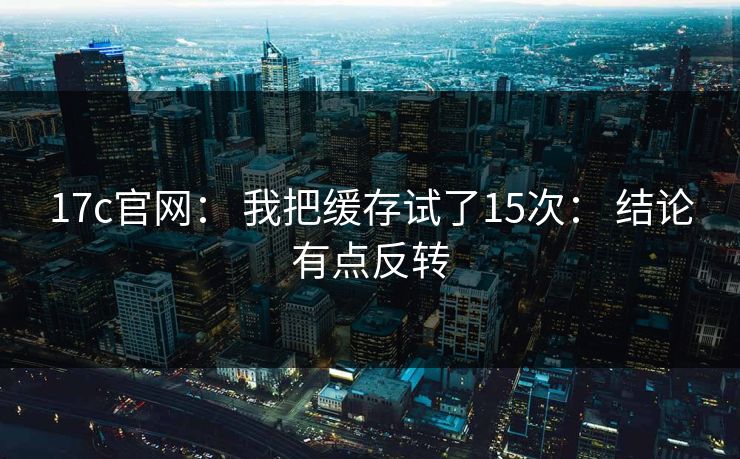 17c官网： 我把缓存试了15次： 结论有点反转